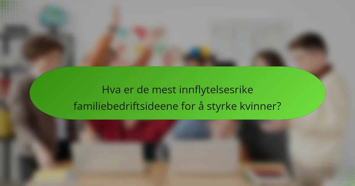 Hva er de mest innflytelsesrike familiebedriftsideene for å styrke kvinner?